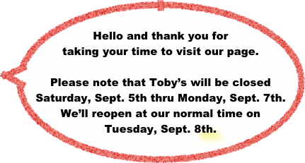 
Hello and thank you for taking your time to visit our page. 

Please note that Toby’s will be closed Saturday, Sept. 5th thru Monday, Sept. 7th. We’ll reopen at our normal time on Tuesday, Sept. 8th.